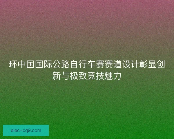 环中国国际公路自行车赛赛道设计彰显创新与极致竞技魅力