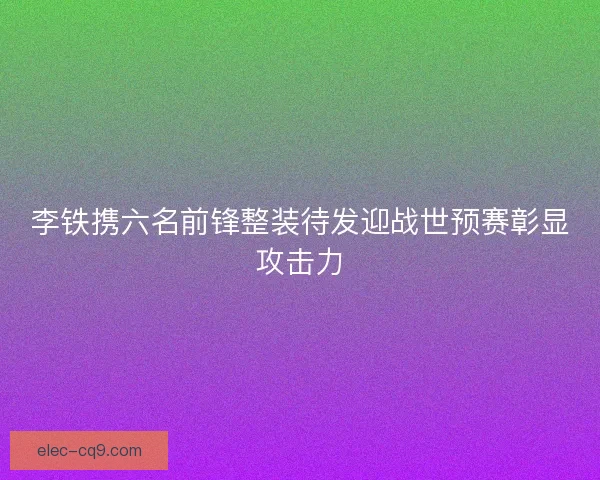 李铁携六名前锋整装待发迎战世预赛彰显攻击力