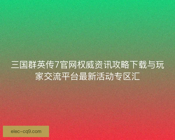 三国群英传7官网权威资讯攻略下载与玩家交流平台最新活动专区汇