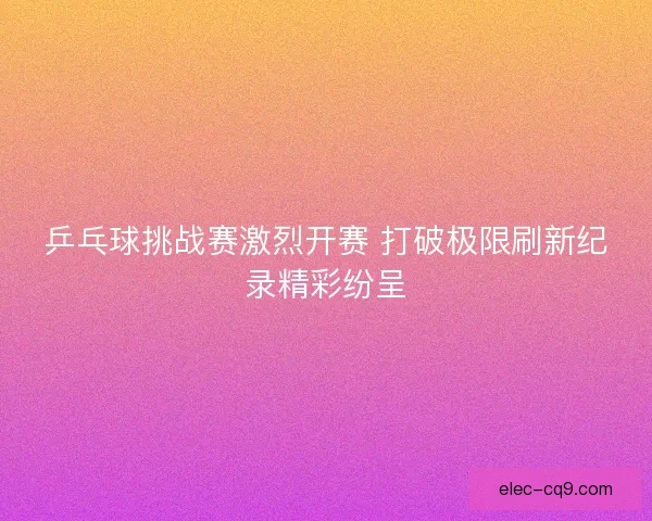 乒乓球挑战赛激烈开赛 打破极限刷新纪录精彩纷呈