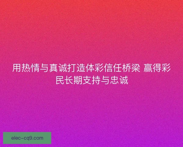 用热情与真诚打造体彩信任桥梁 赢得彩民长期支持与忠诚